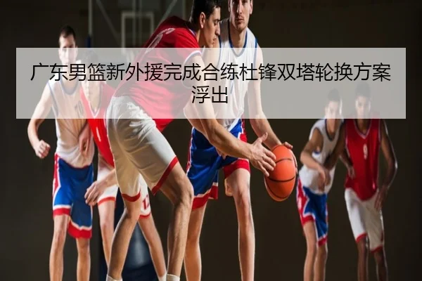 广东男篮新外援完成合练杜锋双塔轮换方案浮出