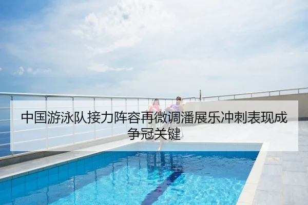 中国游泳队接力阵容再微调潘展乐冲刺表现成争冠关键