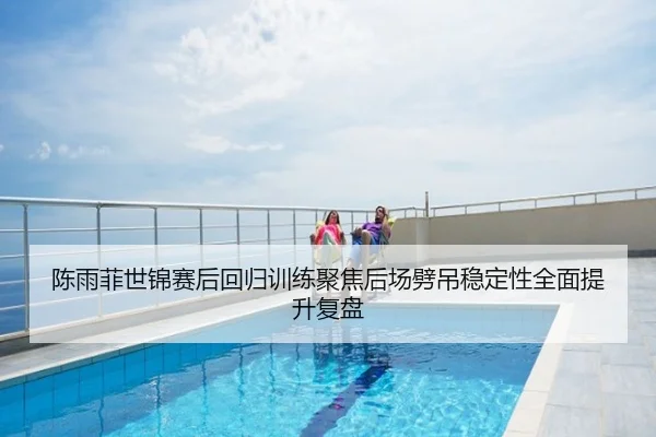 陈雨菲世锦赛后回归训练聚焦后场劈吊稳定性全面提升复盘