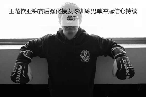 王楚钦亚锦赛后强化接发球训练男单冲冠信心持续攀升