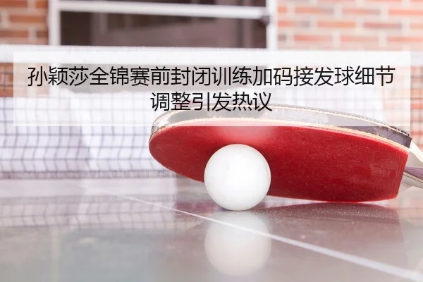 孙颖莎全锦赛前封闭训练加码接发球细节调整引发热议