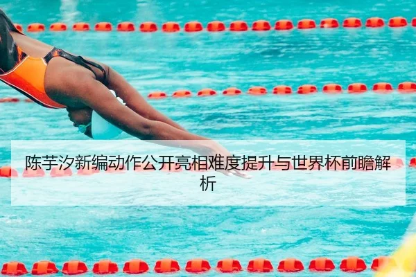 陈芋汐新编动作公开亮相难度提升与世界杯前瞻解析