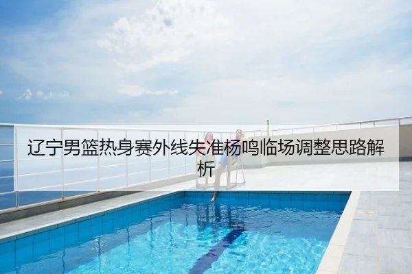 辽宁男篮热身赛外线失准杨鸣临场调整思路解析