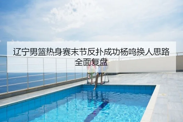 辽宁男篮热身赛末节反扑成功杨鸣换人思路全面复盘